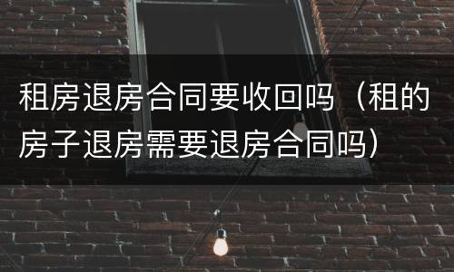 租房退房合同要收回吗（租的房子退房需要退房合同吗）