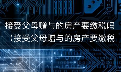 接受父母赠与的房产要缴税吗（接受父母赠与的房产要缴税吗）