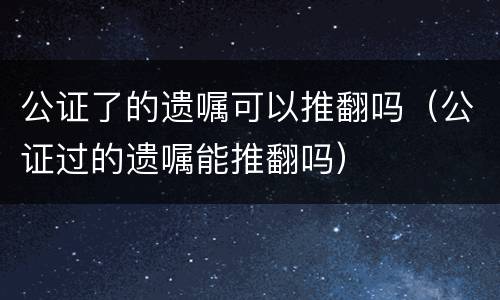 公证了的遗嘱可以推翻吗（公证过的遗嘱能推翻吗）