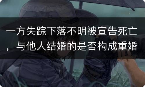 一方失踪下落不明被宣告死亡，与他人结婚的是否构成重婚罪