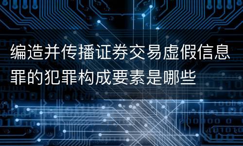 编造并传播证券交易虚假信息罪的犯罪构成要素是哪些