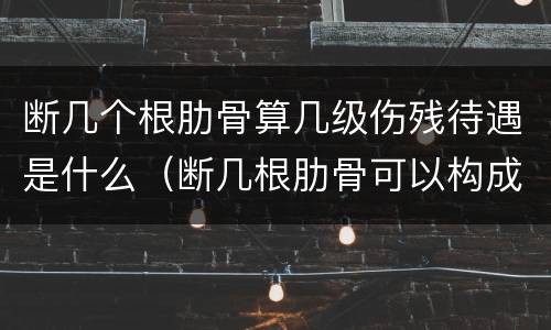 断几个根肋骨算几级伤残待遇是什么（断几根肋骨可以构成伤残）