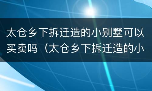 太仓乡下拆迁造的小别墅可以买卖吗（太仓乡下拆迁造的小别墅可以买卖吗现在）