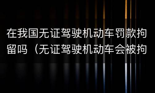 在我国无证驾驶机动车罚款拘留吗（无证驾驶机动车会被拘留吗?）