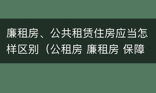 廉租房、公共租赁住房应当怎样区别（公租房 廉租房 保障性住房区别）