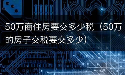 50万商住房要交多少税（50万的房子交税要交多少）