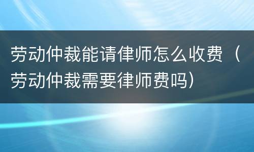 劳动仲裁能请侓师怎么收费（劳动仲裁需要律师费吗）