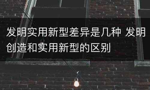 发明实用新型差异是几种 发明创造和实用新型的区别