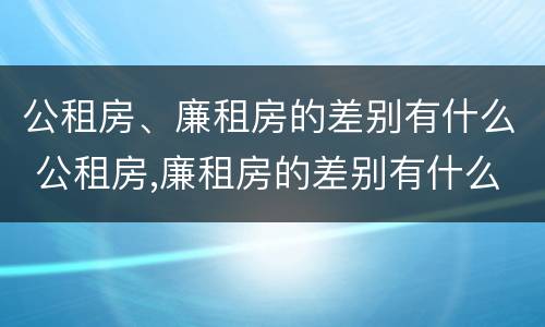 公租房、廉租房的差别有什么 公租房,廉租房的差别有什么影响