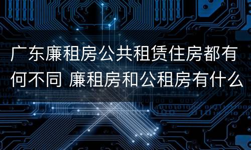 广东廉租房公共租赁住房都有何不同 廉租房和公租房有什么区别广州