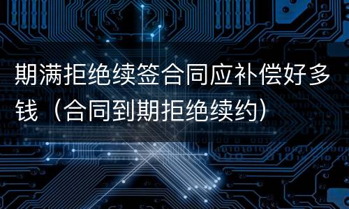 期满拒绝续签合同应补偿好多钱（合同到期拒绝续约）