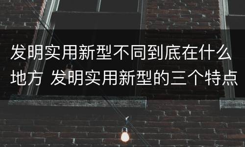 发明实用新型不同到底在什么地方 发明实用新型的三个特点
