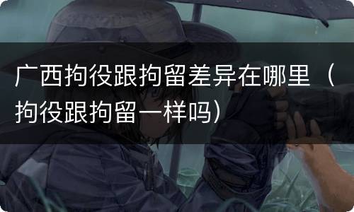广西拘役跟拘留差异在哪里（拘役跟拘留一样吗）