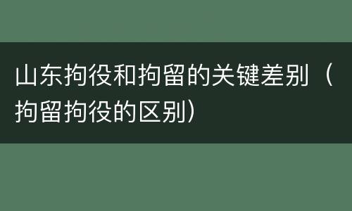 山东拘役和拘留的关键差别（拘留拘役的区别）