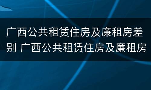 广西公共租赁住房及廉租房差别 广西公共租赁住房及廉租房差别大吗