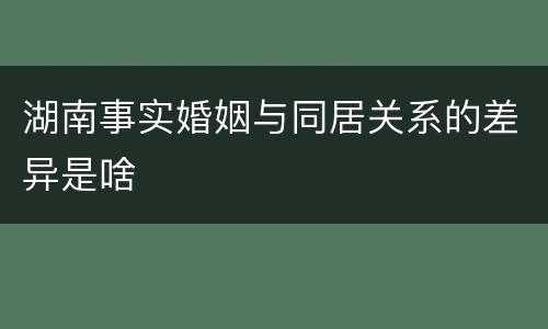 湖南事实婚姻与同居关系的差异是啥