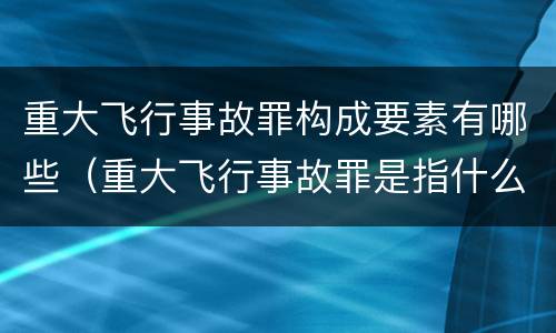 重大飞行事故罪构成要素有哪些（重大飞行事故罪是指什么）