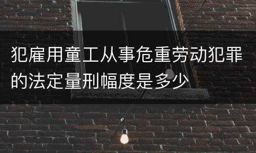 犯雇用童工从事危重劳动犯罪的法定量刑幅度是多少