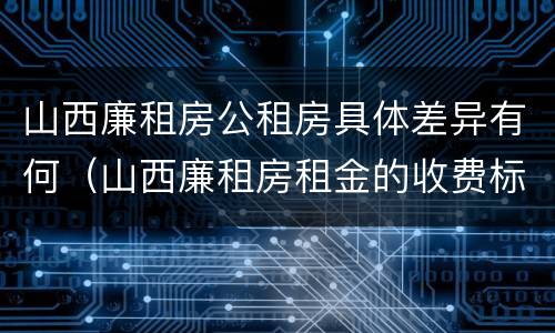 山西廉租房公租房具体差异有何（山西廉租房租金的收费标准）