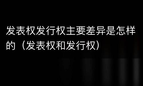 发表权发行权主要差异是怎样的（发表权和发行权）