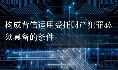构成背信运用受托财产犯罪必须具备的条件