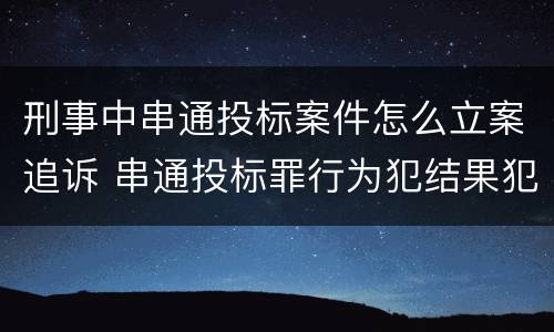 刑事中串通投标案件怎么立案追诉 串通投标罪行为犯结果犯