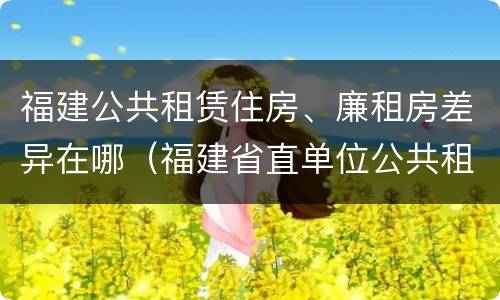 福建公共租赁住房、廉租房差异在哪（福建省直单位公共租赁住房）