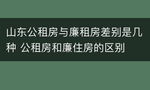 山东公租房与廉租房差别是几种 公租房和廉住房的区别