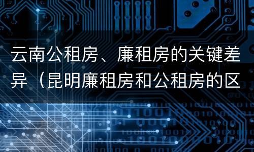 云南公租房、廉租房的关键差异（昆明廉租房和公租房的区别）