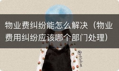 物业费纠纷能怎么解决（物业费用纠纷应该哪个部门处理）