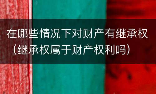 在哪些情况下对财产有继承权（继承权属于财产权利吗）