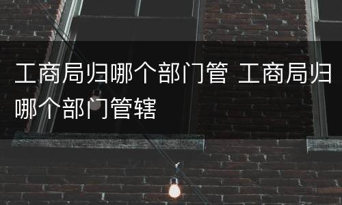 工商局归哪个部门管 工商局归哪个部门管辖