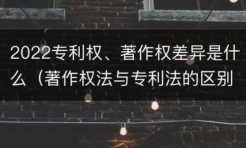 2022专利权、著作权差异是什么（著作权法与专利法的区别）