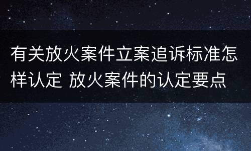 有关放火案件立案追诉标准怎样认定 放火案件的认定要点