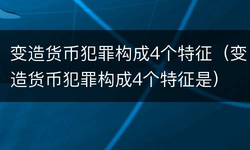 变造货币犯罪构成4个特征（变造货币犯罪构成4个特征是）