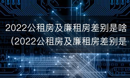 2022公租房及廉租房差别是啥（2022公租房及廉租房差别是啥呀）