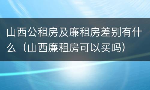 山西公租房及廉租房差别有什么（山西廉租房可以买吗）