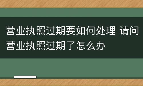 营业执照过期要如何处理 请问营业执照过期了怎么办