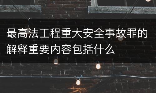 最高法工程重大安全事故罪的解释重要内容包括什么
