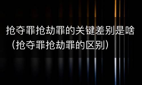 抢夺罪抢劫罪的关键差别是啥（抢夺罪抢劫罪的区别）