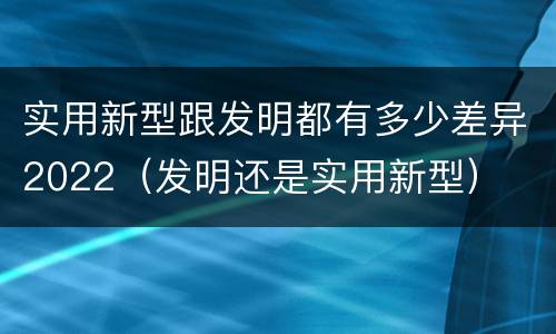 实用新型跟发明都有多少差异2022（发明还是实用新型）