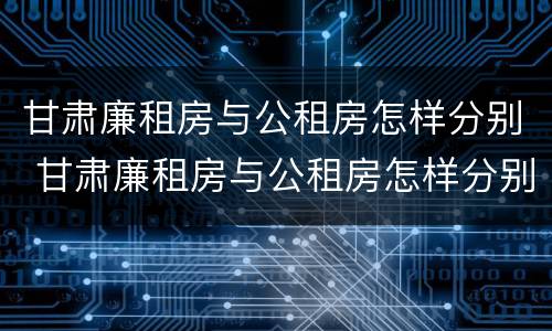 甘肃廉租房与公租房怎样分别 甘肃廉租房与公租房怎样分别认定