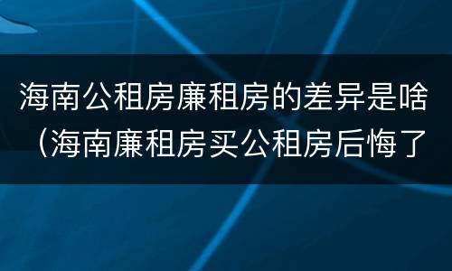 海南公租房廉租房的差异是啥（海南廉租房买公租房后悔了）