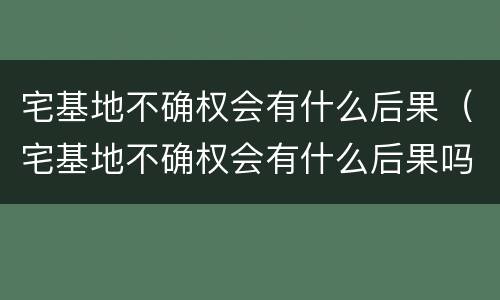 宅基地不确权会有什么后果（宅基地不确权会有什么后果吗）