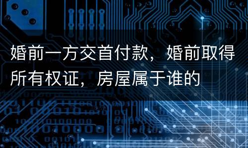 婚前一方交首付款，婚前取得所有权证，房屋属于谁的