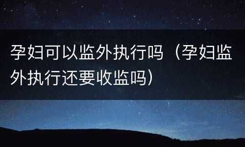 孕妇可以监外执行吗（孕妇监外执行还要收监吗）