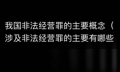 我国非法经营罪的主要概念（涉及非法经营罪的主要有哪些）