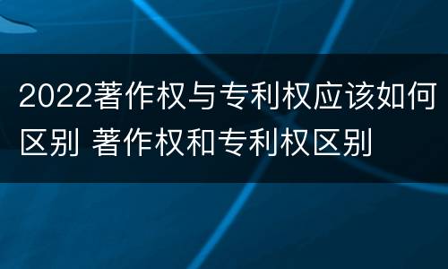 2022著作权与专利权应该如何区别 著作权和专利权区别