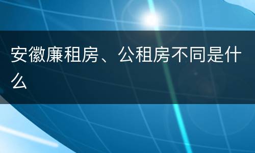 安徽廉租房、公租房不同是什么