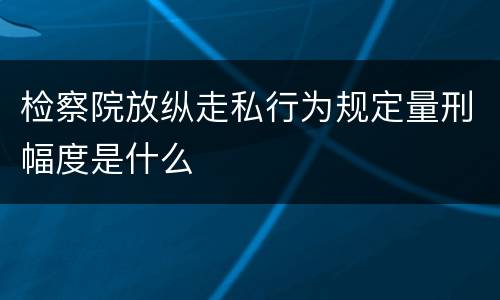 检察院放纵走私行为规定量刑幅度是什么